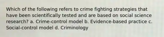 Which of the following refers to crime fighting strategies that have been scientifically tested and are based on social science research? a. Crime-control model b. Evidence-based practice c. Social-control model d. Criminology