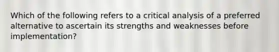 Which of the following refers to a critical analysis of a preferred alternative to ascertain its strengths and weaknesses before implementation?