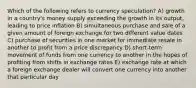 Which of the following refers to currency speculation? A) growth in a country's money supply exceeding the growth in its output, leading to price inflation B) simultaneous purchase and sale of a given amount of foreign exchange for two different value dates C) purchase of securities in one market for immediate resale in another to profit from a price discrepancy D) short-term movement of funds from one currency to another in the hopes of profiting from shifts in exchange rates E) exchange rate at which a foreign exchange dealer will convert one currency into another that particular day