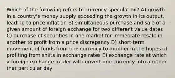 Which of the following refers to currency speculation? A) growth in a country's money supply exceeding the growth in its output, leading to price inflation B) simultaneous purchase and sale of a given amount of foreign exchange for two different value dates C) purchase of securities in one market for immediate resale in another to profit from a price discrepancy D) short-term movement of funds from one currency to another in the hopes of profiting from shifts in exchange rates E) exchange rate at which a foreign exchange dealer will convert one currency into another that particular day