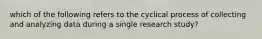 which of the following refers to the cyclical process of collecting and analyzing data during a single research study?