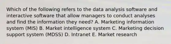 Which of the following refers to the data analysis software and interactive software that allow managers to conduct analyses and find the information they​ need? A. Marketing information system​ (MIS) B. Market intelligence system C. Marketing decision support system​ (MDSS) D. Intranet E. Market research