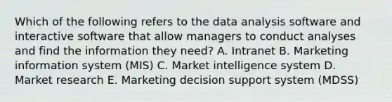 Which of the following refers to the data analysis software and interactive software that allow managers to conduct analyses and find the information they​ need? A. Intranet B. Marketing information system​ (MIS) C. Market intelligence system D. Market research E. Marketing decision support system​ (MDSS)