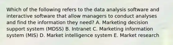 Which of the following refers to the data analysis software and interactive software that allow managers to conduct analyses and find the information they​ need? A. Marketing decision support system​ (MDSS) B. Intranet C. Marketing information system​ (MIS) D. Market intelligence system E. Market research