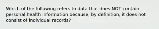 Which of the following refers to data that does NOT contain personal health information because, by definition, it does not consist of individual records?