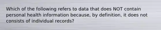 Which of the following refers to data that does NOT contain personal health information because, by definition, it does not consists of individual records?