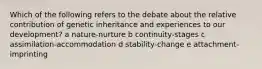 Which of the following refers to the debate about the relative contribution of genetic inheritance and experiences to our development? a nature-nurture b continuity-stages c assimilation-accommodation d stability-change e attachment-imprinting