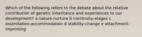 Which of the following refers to the debate about the relative contribution of genetic inheritance and experiences to our development? a nature-nurture b continuity-stages c assimilation-accommodation d stability-change e attachment-imprinting