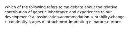 Which of the following refers to the debate about the relative contribution of genetic inheritance and experiences to our development? a. assimilation-accommodation b. stability-change c. continuity-stages d. attachment-imprinting e. nature-nurture