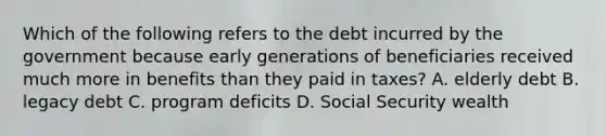 Which of the following refers to the debt incurred by the government because early generations of beneficiaries received much more in benefits than they paid in taxes? A. elderly debt B. legacy debt C. program deficits D. Social Security wealth