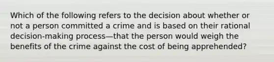 Which of the following refers to the decision about whether or not a person committed a crime and is based on their rational decision-making process—that the person would weigh the benefits of the crime against the cost of being apprehended?