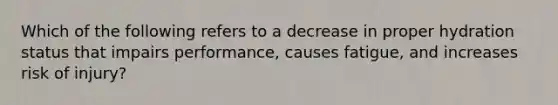 Which of the following refers to a decrease in proper hydration status that impairs performance, causes fatigue, and increases risk of injury?