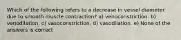 Which of the following refers to a decrease in vessel diameter due to smooth muscle contraction? a) venoconstriction. b) venodilation. c) vasoconstriction. d) vasodilation. e) None of the answers is correct