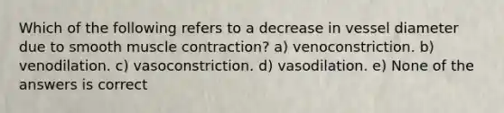 Which of the following refers to a decrease in vessel diameter due to smooth muscle contraction? a) venoconstriction. b) venodilation. c) vasoconstriction. d) vasodilation. e) None of the answers is correct