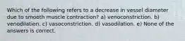 Which of the following refers to a decrease in vessel diameter due to smooth muscle contraction? a) venoconstriction. b) venodilation. c) vasoconstriction. d) vasodilation. e) None of the answers is correct.