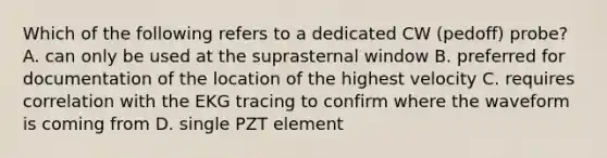 Which of the following refers to a dedicated CW (pedoff) probe? A. can only be used at the suprasternal window B. preferred for documentation of the location of the highest velocity C. requires correlation with the EKG tracing to confirm where the waveform is coming from D. single PZT element