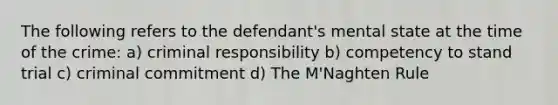 The following refers to the defendant's mental state at the time of the crime: a) criminal responsibility b) competency to stand trial c) criminal commitment d) The M'Naghten Rule