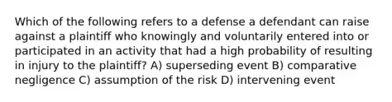 Which of the following refers to a defense a defendant can raise against a plaintiff who knowingly and voluntarily entered into or participated in an activity that had a high probability of resulting in injury to the plaintiff? A) superseding event B) comparative negligence C) assumption of the risk D) intervening event