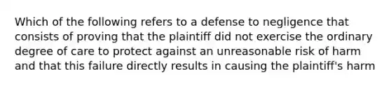 Which of the following refers to a defense to negligence that consists of proving that the plaintiff did not exercise the ordinary degree of care to protect against an unreasonable risk of harm and that this failure directly results in causing the plaintiff's harm