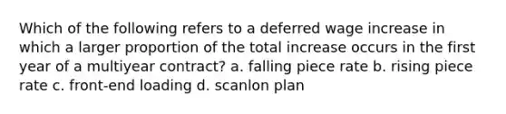 Which of the following refers to a deferred wage increase in which a larger proportion of the total increase occurs in the first year of a multiyear contract? a. falling piece rate b. rising piece rate c. front-end loading d. scanlon plan