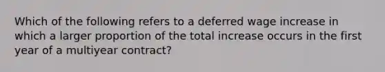 Which of the following refers to a deferred wage increase in which a larger proportion of the total increase occurs in the first year of a multiyear contract?