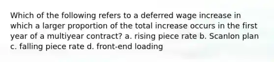 Which of the following refers to a deferred wage increase in which a larger proportion of the total increase occurs in the first year of a multiyear contract? a. rising piece rate b. Scanlon plan c. falling piece rate d. front-end loading