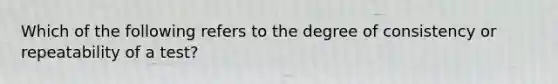 Which of the following refers to the degree of consistency or repeatability of a test?