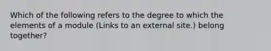 Which of the following refers to the degree to which the elements of a module (Links to an external site.) belong together?