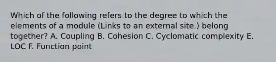 Which of the following refers to the degree to which the elements of a module (Links to an external site.) belong together? A. Coupling B. Cohesion C. Cyclomatic complexity E. LOC F. Function point