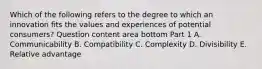 Which of the following refers to the degree to which an innovation fits the values and experiences of potential​ consumers? Question content area bottom Part 1 A. Communicability B. Compatibility C. Complexity D. Divisibility E. Relative advantage