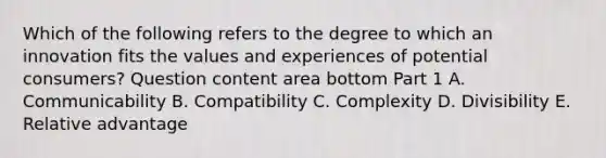 Which of the following refers to the degree to which an innovation fits the values and experiences of potential​ consumers? Question content area bottom Part 1 A. Communicability B. Compatibility C. Complexity D. Divisibility E. Relative advantage