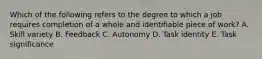 Which of the following refers to the degree to which a job requires completion of a whole and identifiable piece of work? A. Skill variety B. Feedback C. Autonomy D. Task identity E. Task significance