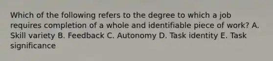 Which of the following refers to the degree to which a job requires completion of a whole and identifiable piece of work? A. Skill variety B. Feedback C. Autonomy D. Task identity E. Task significance