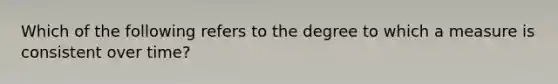 Which of the following refers to the degree to which a measure is consistent over time?