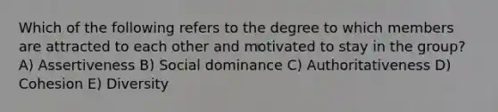 Which of the following refers to the degree to which members are attracted to each other and motivated to stay in the group? A) Assertiveness B) Social dominance C) Authoritativeness D) Cohesion E) Diversity