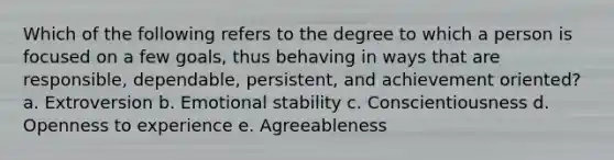 Which of the following refers to the degree to which a person is focused on a few goals, thus behaving in ways that are responsible, dependable, persistent, and achievement oriented? a. Extroversion b. Emotional stability c. Conscientiousness d. Openness to experience e. Agreeableness