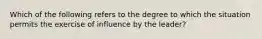 Which of the following refers to the degree to which the situation permits the exercise of influence by the leader?