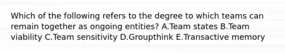 Which of the following refers to the degree to which teams can remain together as ongoing entities? A.Team states B.Team viability C.Team sensitivity D.Groupthink E.Transactive memory