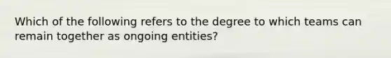 Which of the following refers to the degree to which teams can remain together as ongoing entities?