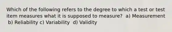 Which of the following refers to the degree to which a test or test item measures what it is supposed to measure? ​ a) Measurement ​ b) Reliability​ c) Variability ​ d) Validity