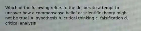 Which of the following refers to the deliberate attempt to uncover how a commonsense belief or scientific theory might not be true? a. hypothesis b. critical thinking c. falsification d. critical analysis