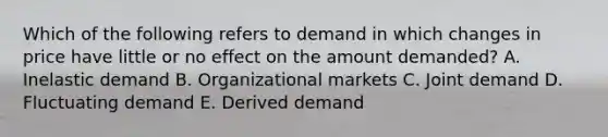 Which of the following refers to demand in which changes in price have little or no effect on the amount​ demanded? A. Inelastic demand B. Organizational markets C. Joint demand D. Fluctuating demand E. Derived demand