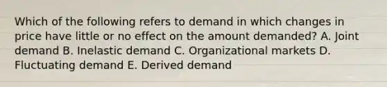 Which of the following refers to demand in which changes in price have little or no effect on the amount​ demanded? A. Joint demand B. Inelastic demand C. Organizational markets D. Fluctuating demand E. Derived demand