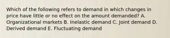 Which of the following refers to demand in which changes in price have little or no effect on the amount​ demanded? A. Organizational markets B. Inelastic demand C. Joint demand D. Derived demand E. Fluctuating demand