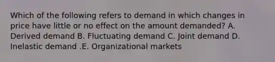 Which of the following refers to demand in which changes in price have little or no effect on the amount​ demanded? A. Derived demand B. Fluctuating demand C. Joint demand D. Inelastic demand .E. Organizational markets