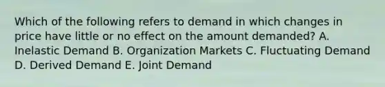 Which of the following refers to demand in which changes in price have little or no effect on the amount​ demanded? A. Inelastic Demand B. Organization Markets C. Fluctuating Demand D. Derived Demand E. Joint Demand