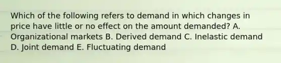 Which of the following refers to demand in which changes in price have little or no effect on the amount​ demanded? A. Organizational markets B. Derived demand C. Inelastic demand D. Joint demand E. Fluctuating demand