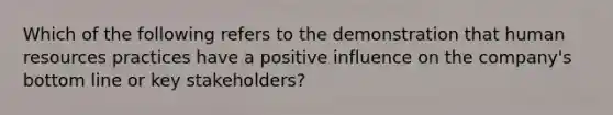 Which of the following refers to the demonstration that human resources practices have a positive influence on the company's bottom line or key stakeholders?