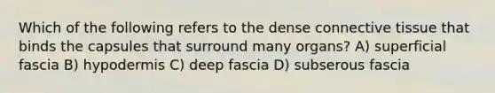 Which of the following refers to the dense connective tissue that binds the capsules that surround many organs? A) superficial fascia B) hypodermis C) deep fascia D) subserous fascia