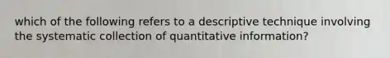 which of the following refers to a descriptive technique involving the systematic collection of quantitative information?